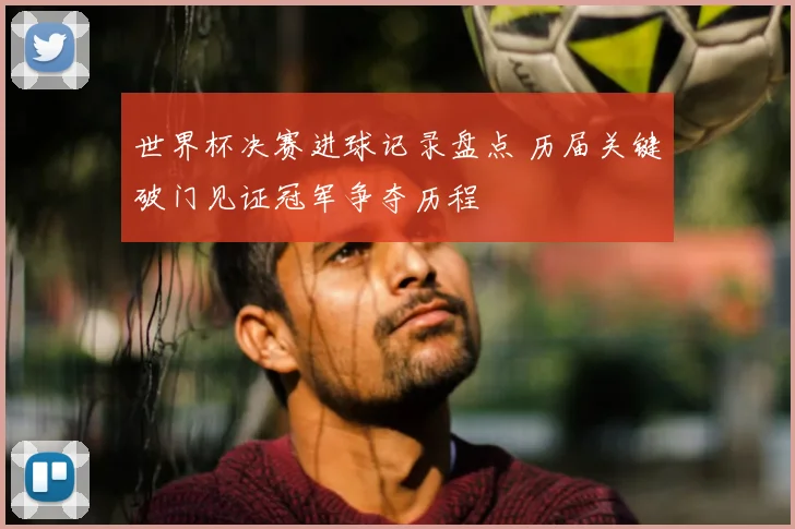 世界杯决赛进球记录盘点 历届关键破门见证冠军争夺历程