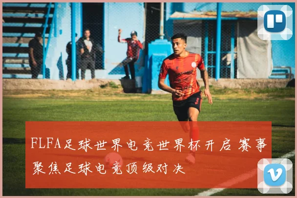 FLFA足球世界电竞世界杯开启 赛事聚焦足球电竞顶级对决