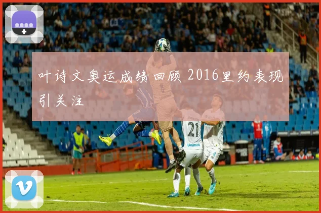 叶诗文奥运成绩回顾 2016里约表现引关注