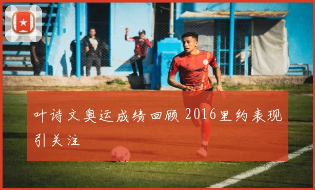 叶诗文奥运成绩回顾 2016里约表现引关注
