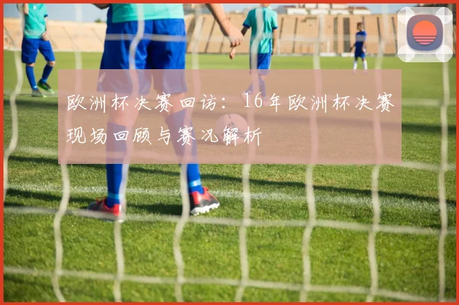 欧洲杯决赛回访：16年欧洲杯决赛现场回顾与赛况解析