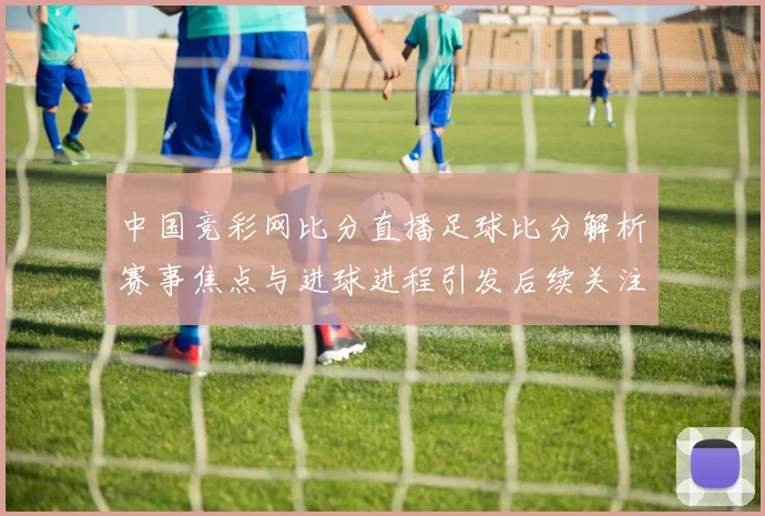 中国竞彩网比分直播足球比分解析赛事焦点与进球进程引发后续关注