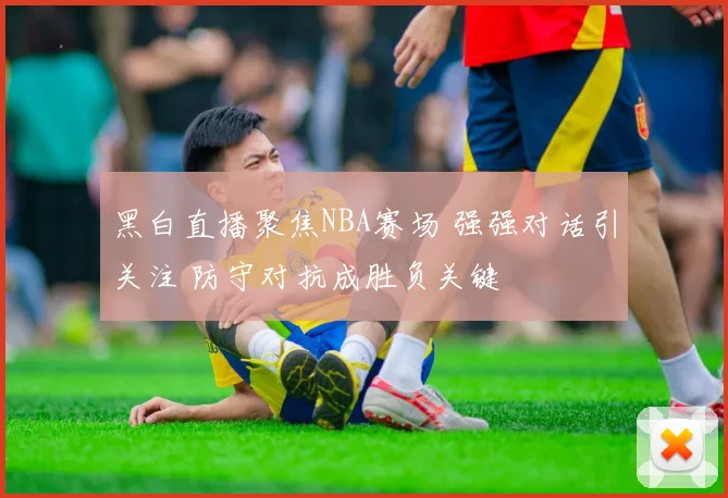 黑白直播聚焦NBA赛场 强强对话引关注 防守对抗成胜负关键