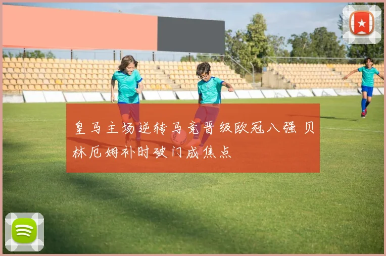 皇马主场逆转马竞晋级欧冠八强 贝林厄姆补时破门成焦点