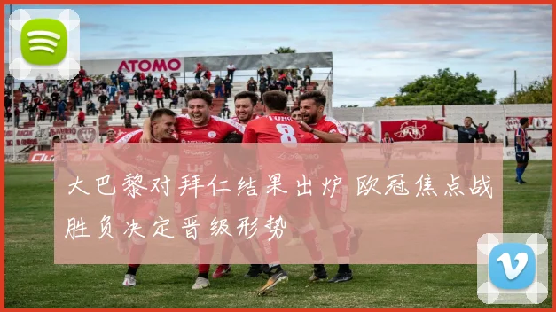 大巴黎对拜仁结果出炉 欧冠焦点战胜负决定晋级形势