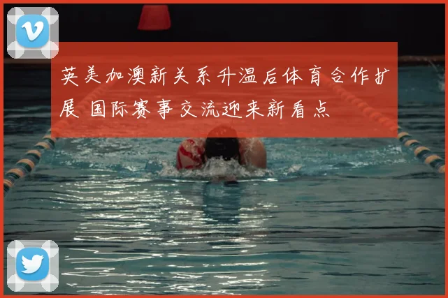 英美加澳新关系升温后体育合作扩展 国际赛事交流迎来新看点