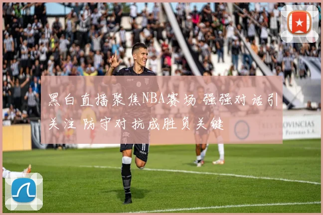 黑白直播聚焦NBA赛场 强强对话引关注 防守对抗成胜负关键
