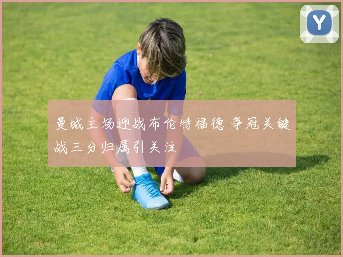 曼城主场迎战布伦特福德 争冠关键战三分归属引关注