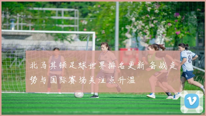 北马其顿足球世界排名更新 备战走势与国际赛场关注点升温