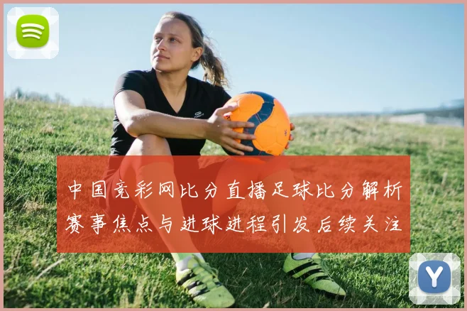 中国竞彩网比分直播足球比分解析赛事焦点与进球进程引发后续关注