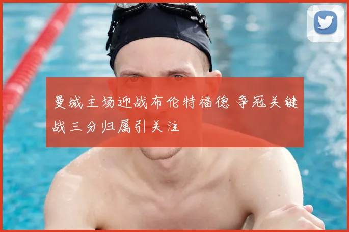 曼城主场迎战布伦特福德 争冠关键战三分归属引关注