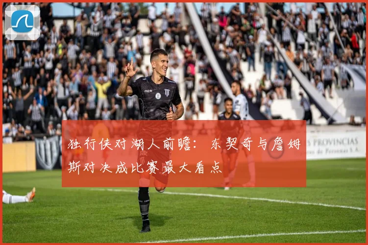 独行侠对湖人前瞻：东契奇与詹姆斯对决成比赛最大看点