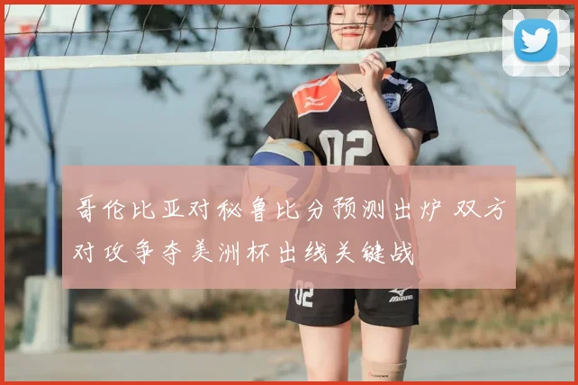 哥伦比亚对秘鲁比分预测出炉 双方对攻争夺美洲杯出线关键战