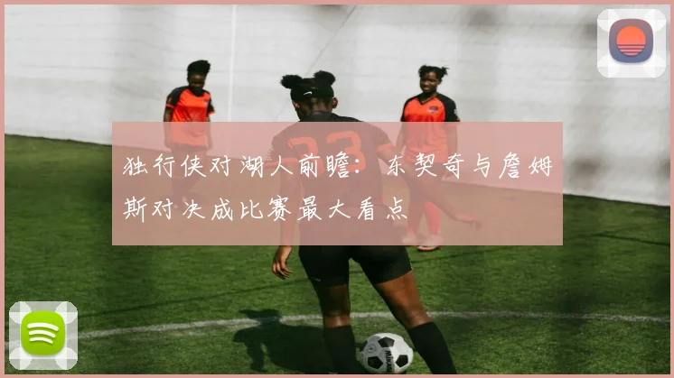 独行侠对湖人前瞻：东契奇与詹姆斯对决成比赛最大看点