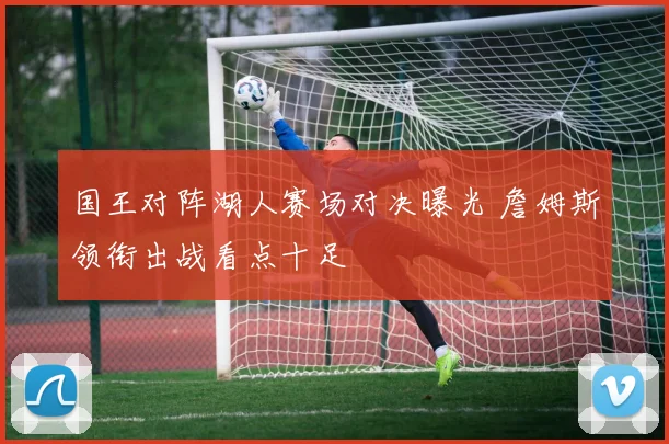 国王对阵湖人赛场对决曝光 詹姆斯领衔出战看点十足