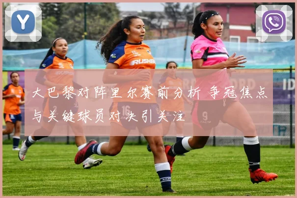 大巴黎对阵里尔赛前分析 争冠焦点与关键球员对决引关注